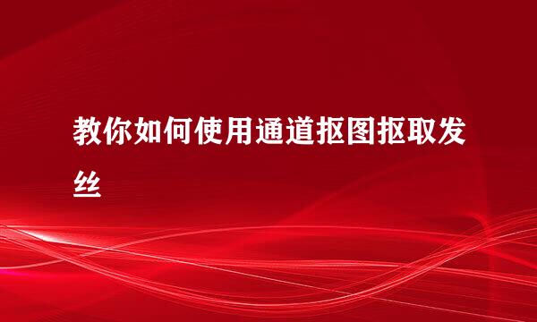 教你如何使用通道抠图抠取发丝