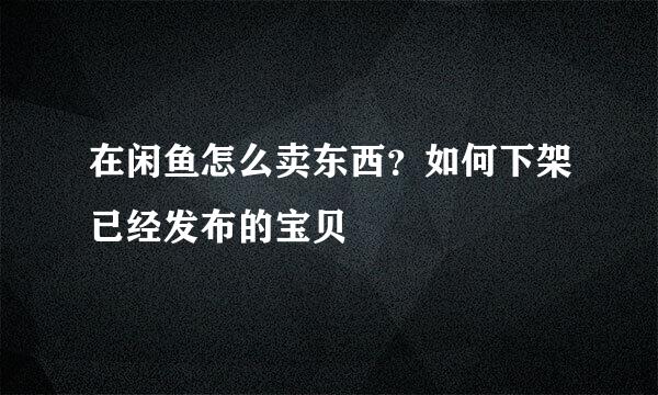 在闲鱼怎么卖东西？如何下架已经发布的宝贝