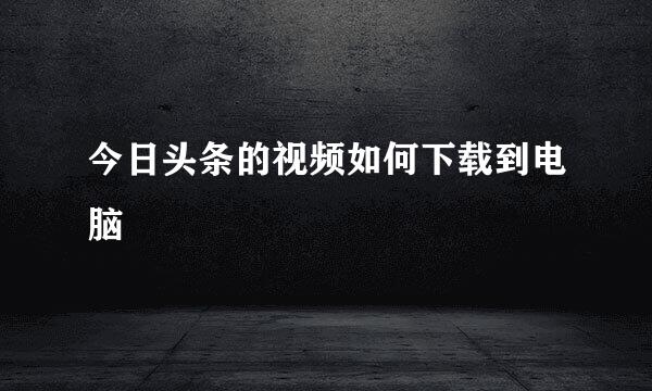 今日头条的视频如何下载到电脑