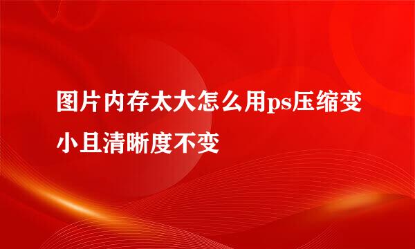 图片内存太大怎么用ps压缩变小且清晰度不变
