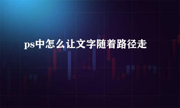 ps中怎么让文字随着路径走