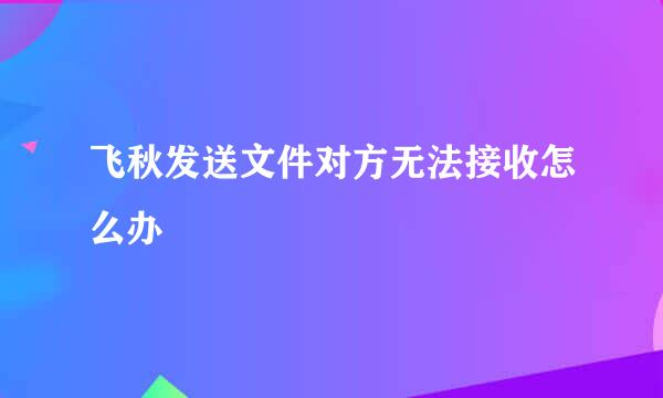 飞秋发送文件对方无法接收怎么办