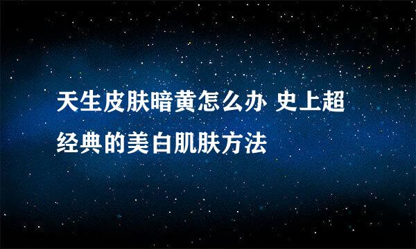 天生皮肤暗黄怎么办 史上超经典的美白肌肤方法