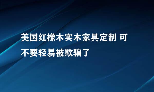 美国红橡木实木家具定制 可不要轻易被欺骗了