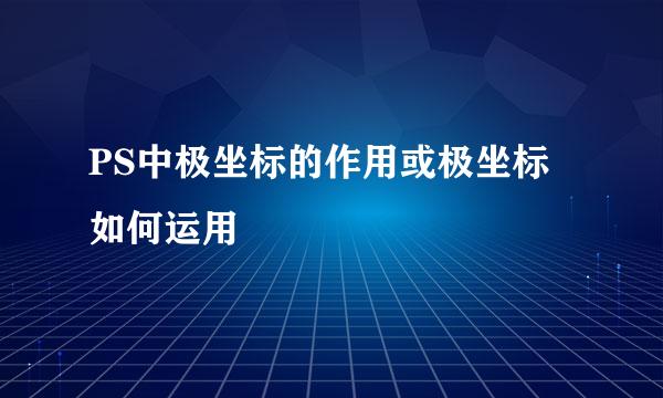 PS中极坐标的作用或极坐标如何运用