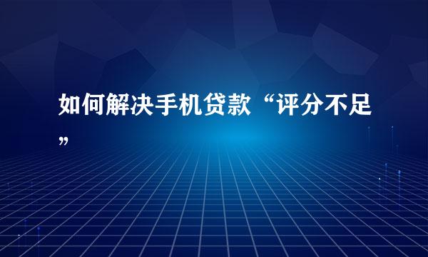 如何解决手机贷款“评分不足”