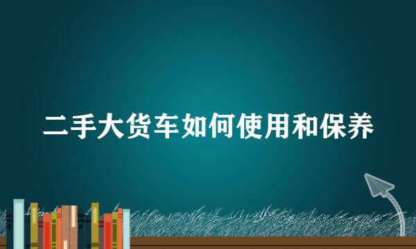 二手大货车如何使用和保养
