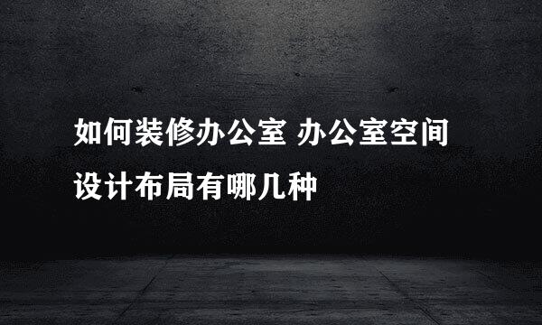如何装修办公室 办公室空间设计布局有哪几种