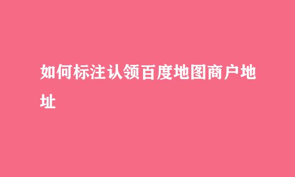 如何标注认领百度地图商户地址