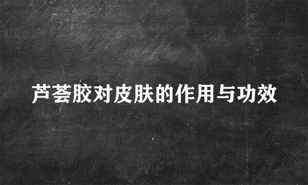 芦荟胶对皮肤的作用与功效
