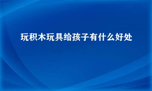 玩积木玩具给孩子有什么好处