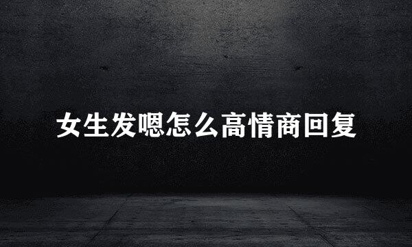 女生发嗯怎么高情商回复