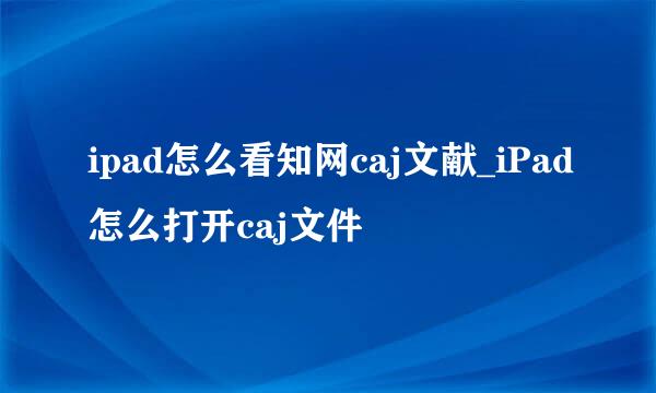 ipad怎么看知网caj文献_iPad怎么打开caj文件