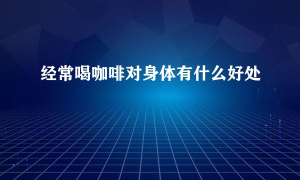 经常喝咖啡对身体有什么好处