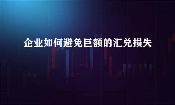 企业如何避免巨额的汇兑损失