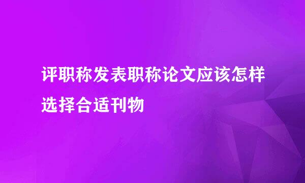 评职称发表职称论文应该怎样选择合适刊物