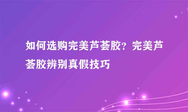 如何选购完美芦荟胶？完美芦荟胶辨别真假技巧