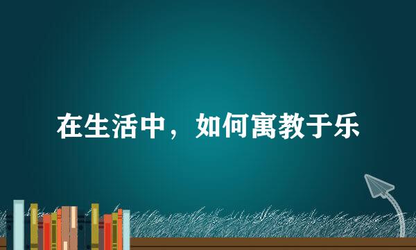 在生活中，如何寓教于乐