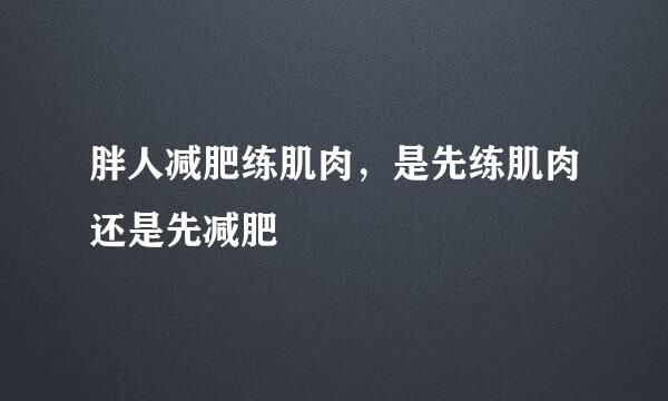 胖人减肥练肌肉，是先练肌肉还是先减肥