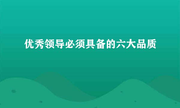 优秀领导必须具备的六大品质