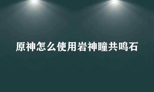 原神怎么使用岩神瞳共鸣石