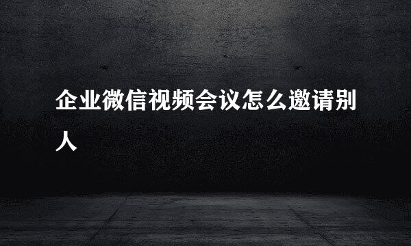 企业微信视频会议怎么邀请别人