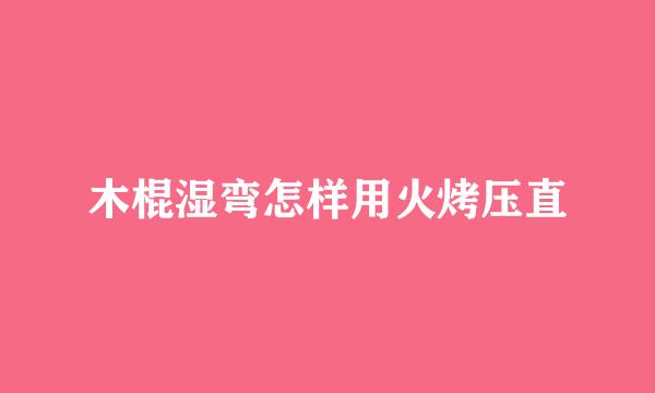 木棍湿弯怎样用火烤压直