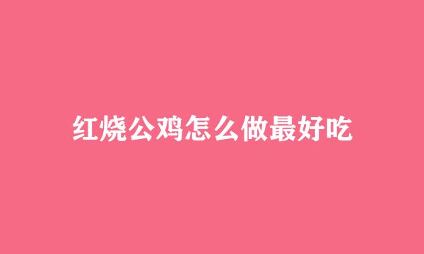红烧公鸡怎么做最好吃