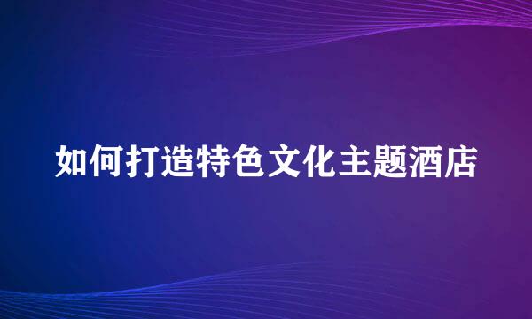 如何打造特色文化主题酒店