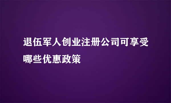 退伍军人创业注册公司可享受哪些优惠政策