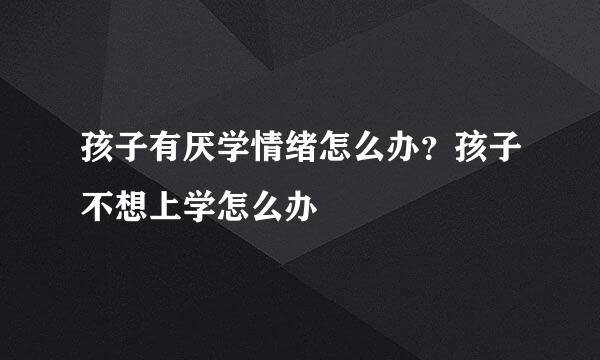 孩子有厌学情绪怎么办？孩子不想上学怎么办