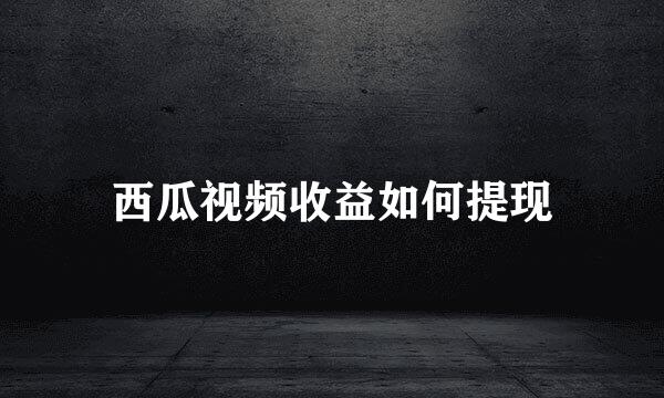 西瓜视频收益如何提现