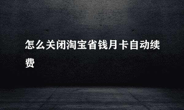 怎么关闭淘宝省钱月卡自动续费