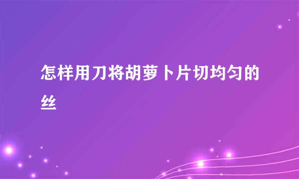 怎样用刀将胡萝卜片切均匀的丝