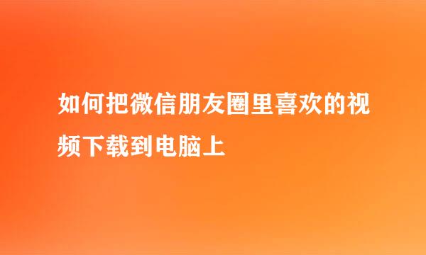 如何把微信朋友圈里喜欢的视频下载到电脑上