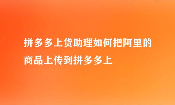 拼多多上货助理如何把阿里的商品上传到拼多多上