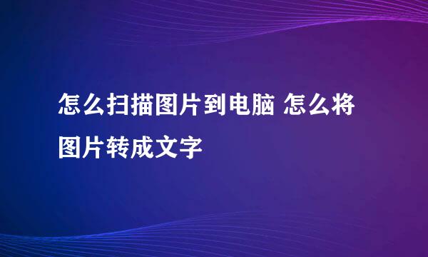 怎么扫描图片到电脑 怎么将图片转成文字