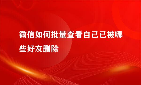 微信如何批量查看自己已被哪些好友删除