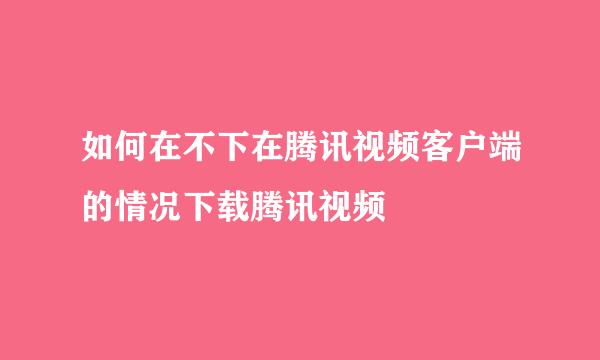 如何在不下在腾讯视频客户端的情况下载腾讯视频