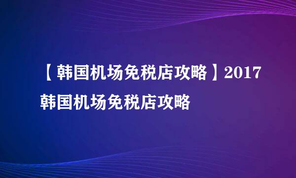 【韩国机场免税店攻略】2017韩国机场免税店攻略