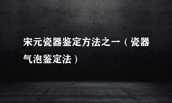 宋元瓷器鉴定方法之一（瓷器气泡鉴定法）