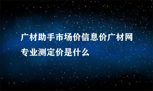 广材助手市场价信息价广材网专业测定价是什么
