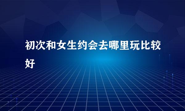 初次和女生约会去哪里玩比较好