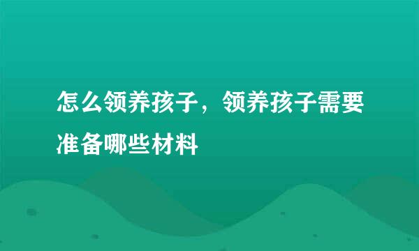 怎么领养孩子，领养孩子需要准备哪些材料