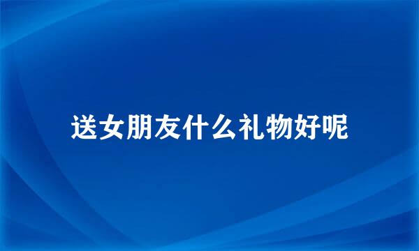 送女朋友什么礼物好呢