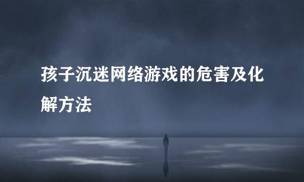孩子沉迷网络游戏的危害及化解方法