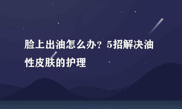 脸上出油怎么办？5招解决油性皮肤的护理