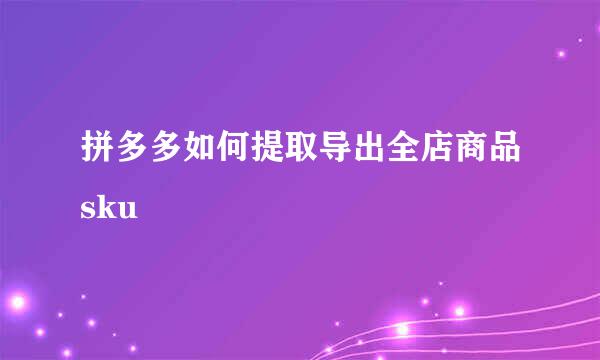 拼多多如何提取导出全店商品sku