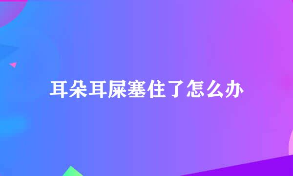 耳朵耳屎塞住了怎么办