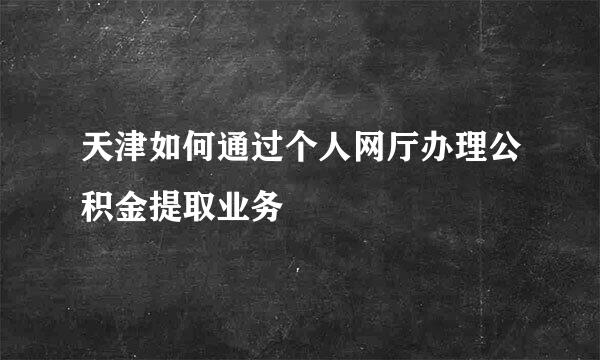天津如何通过个人网厅办理公积金提取业务